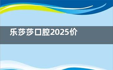 乐莎莎口腔2025价格表上新：正规连锁牙科种植牙|牙齿矫正|补牙价格都便宜